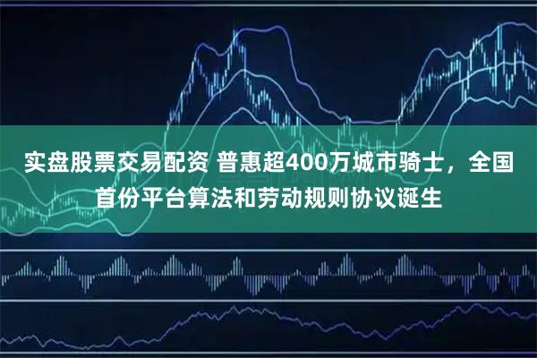 实盘股票交易配资 普惠超400万城市骑士，全国首份平台算法和劳动规则协议诞生
