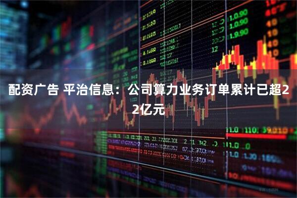 配资广告 平治信息：公司算力业务订单累计已超22亿元
