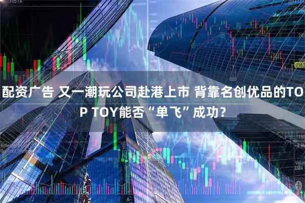 配资广告 又一潮玩公司赴港上市 背靠名创优品的TOP TOY能否“单飞”成功?