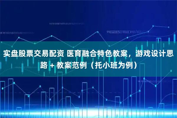 实盘股票交易配资 医育融合特色教案，游戏设计思路 + 教案范例（托小班为例）