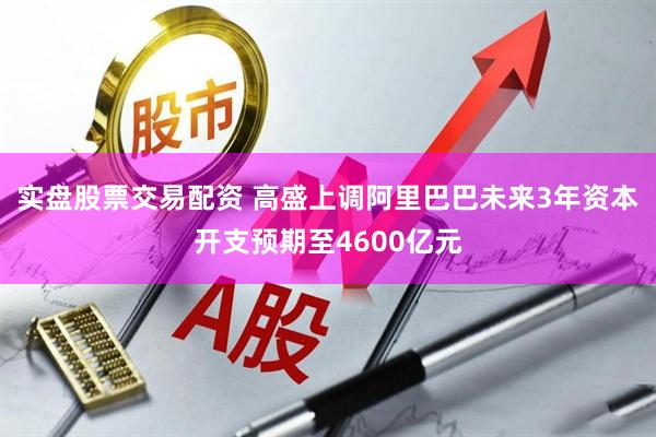 实盘股票交易配资 高盛上调阿里巴巴未来3年资本开支预期至4600亿元