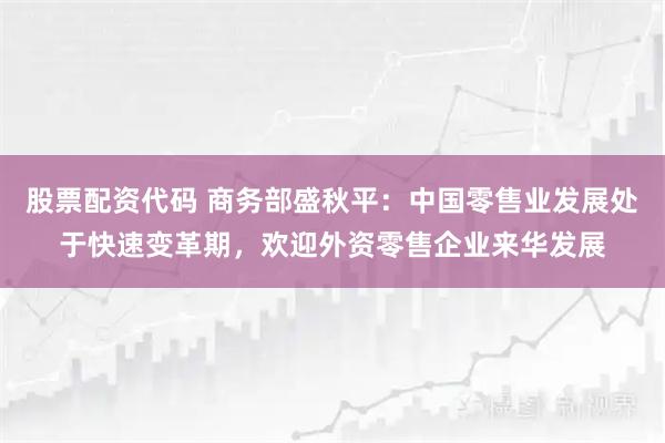 股票配资代码 商务部盛秋平：中国零售业发展处于快速变革期，欢迎外资零售企业来华发展