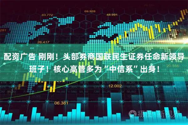 配资广告 刚刚！头部券商国联民生证券任命新领导班子！核心高管多为“中信系”出身！