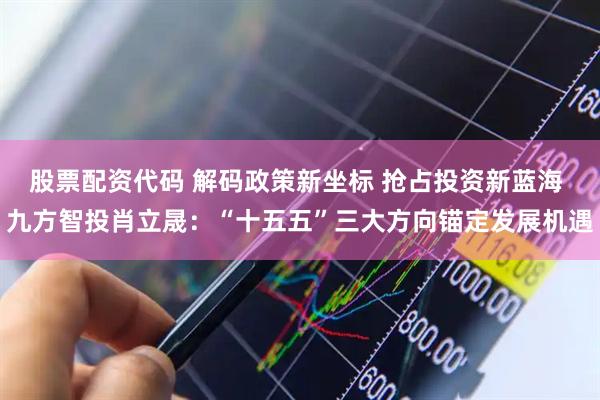股票配资代码 解码政策新坐标 抢占投资新蓝海 九方智投肖立晟:“十五五”三大方向锚定发展机遇