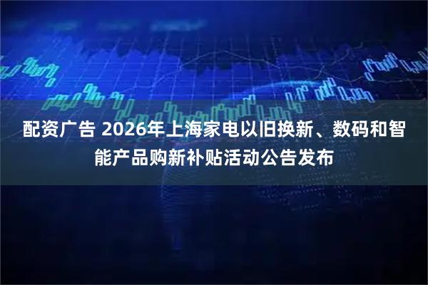 配资广告 2026年上海家电以旧换新、数码和智能产品购新补贴活动公告发布