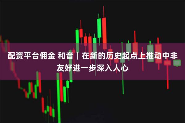 配资平台佣金 和音｜在新的历史起点上推动中非友好进一步深入人心