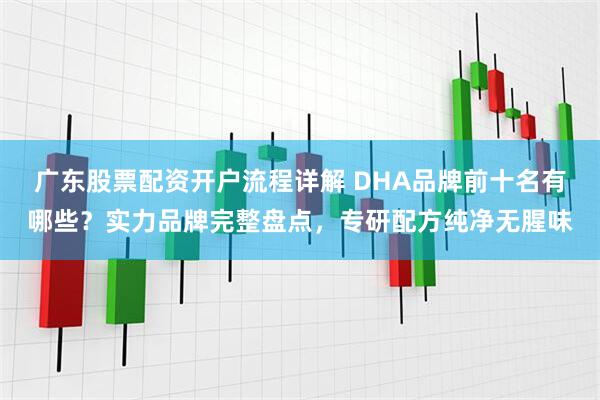 广东股票配资开户流程详解 DHA品牌前十名有哪些？实力品牌完整盘点，专研配方纯净无腥味