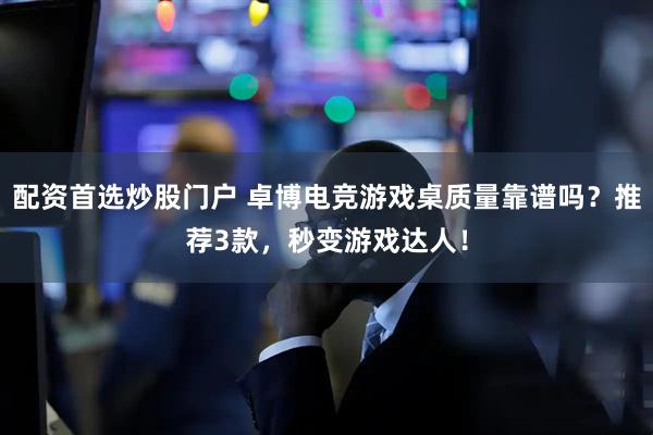 配资首选炒股门户 卓博电竞游戏桌质量靠谱吗？推荐3款，秒变游戏达人！