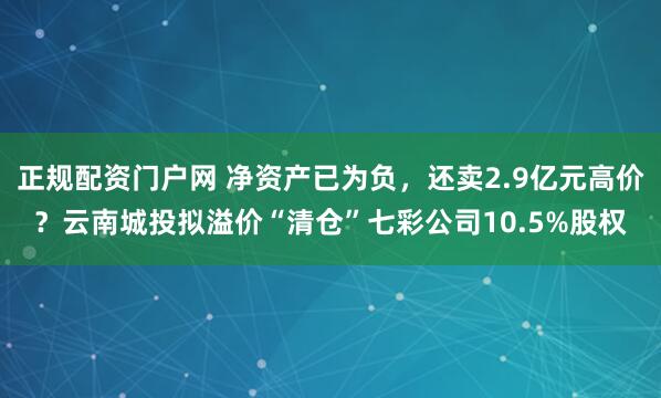 正规配资门户网 净资产已为负,还卖2.9亿元高价?云南城投拟溢价“清仓”七彩公司10.5%股权