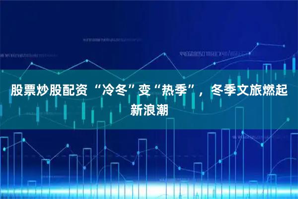 股票炒股配资 “冷冬”变“热季”，冬季文旅燃起新浪潮