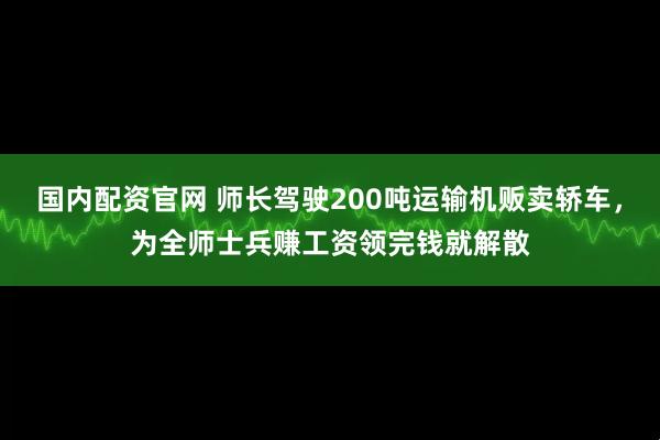 国内配资官网 师长驾驶200吨运输机贩卖轿车，为全师士兵赚工资领完钱就解散