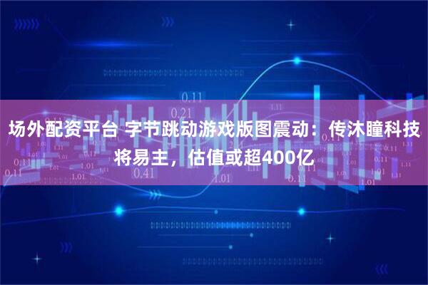 场外配资平台 字节跳动游戏版图震动：传沐瞳科技将易主，估值或超400亿