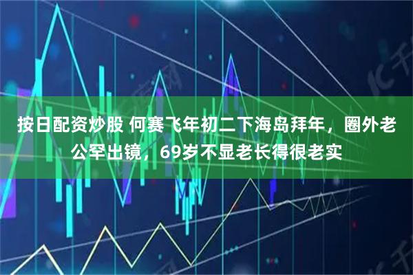 按日配资炒股 何赛飞年初二下海岛拜年，圈外老公罕出镜，69岁不显老长得很老实
