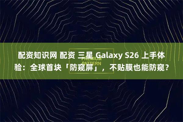 配资知识网 配资 三星 Galaxy S26 上手体验：全球首块「防窥屏」，不贴膜也能防窥？