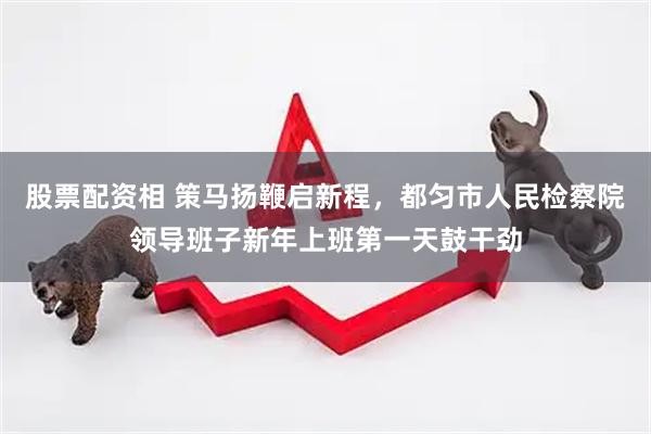 股票配资相 策马扬鞭启新程，都匀市人民检察院领导班子新年上班第一天鼓干劲