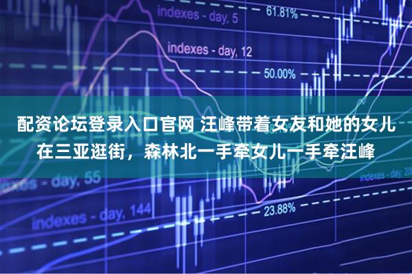 配资论坛登录入口官网 汪峰带着女友和她的女儿在三亚逛街,森林北一手牵女儿一手牵汪峰