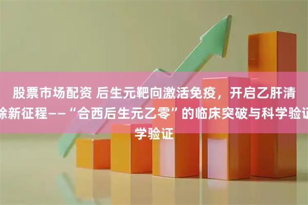 股票市场配资 后生元靶向激活免疫,开启乙肝清除新征程——“合西后生元乙零”的临床突破与科学验证