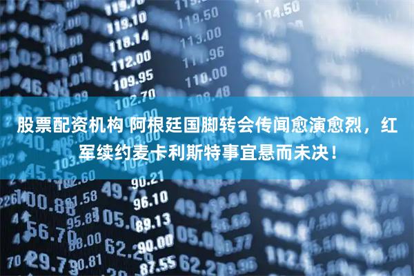 股票配资机构 阿根廷国脚转会传闻愈演愈烈，红军续约麦卡利斯特事宜悬而未决！