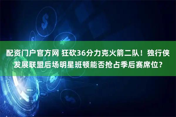 配资门户官方网 狂砍36分力克火箭二队！独行侠发展联盟后场明星班顿能否抢占季后赛席位？