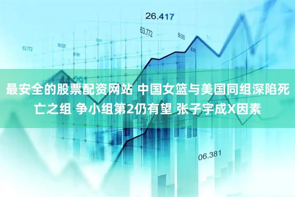 最安全的股票配资网站 中国女篮与美国同组深陷死亡之组 争小组第2仍有望 张子宇成X因素