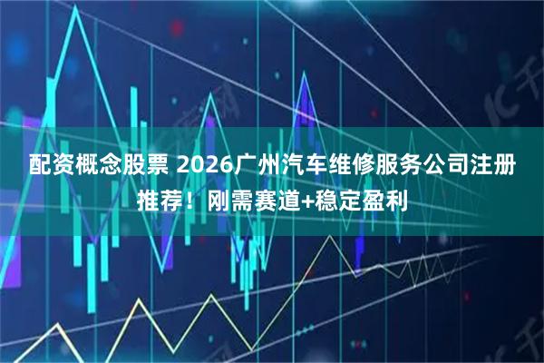 配资概念股票 2026广州汽车维修服务公司注册推荐！刚需赛道+稳定盈利