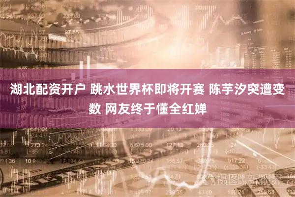 湖北配资开户 跳水世界杯即将开赛 陈芋汐突遭变数 网友终于懂全红婵