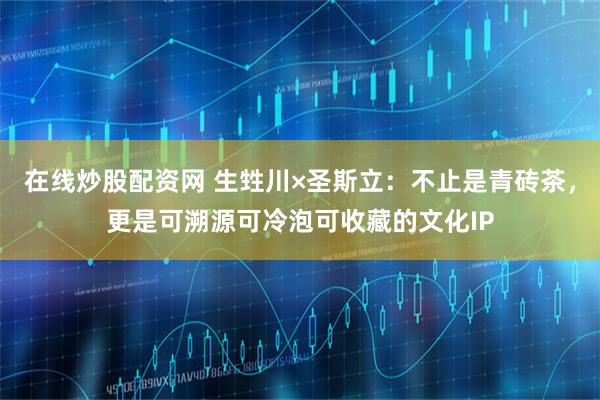 在线炒股配资网 生甡川×圣斯立：不止是青砖茶，更是可溯源可冷泡可收藏的文化IP