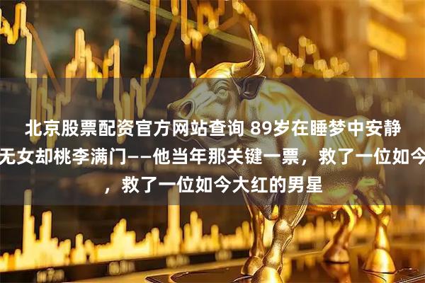 北京股票配资官方网站查询 89岁在睡梦中安静离世，无儿无女却桃李满门——他当年那关键一票，救了一位如今大红的男星