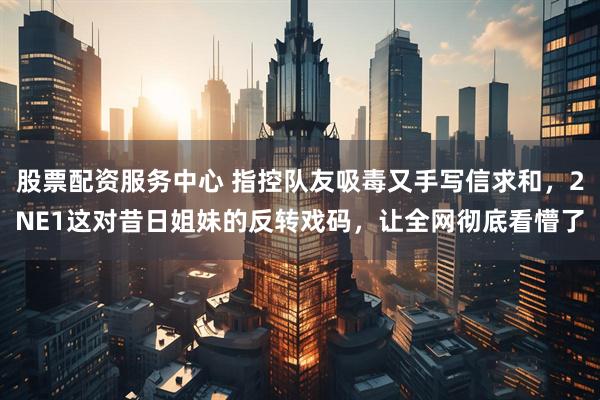 股票配资服务中心 指控队友吸毒又手写信求和，2NE1这对昔日姐妹的反转戏码，让全网彻底看懵了