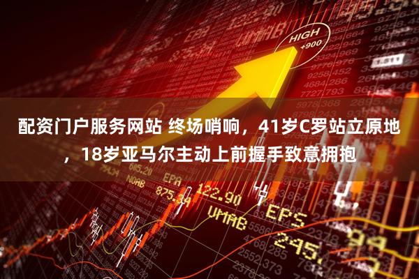 配资门户服务网站 终场哨响，41岁C罗站立原地，18岁亚马尔主动上前握手致意拥抱