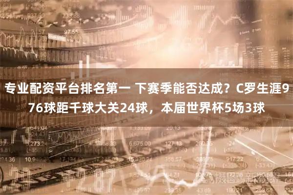 专业配资平台排名第一 下赛季能否达成？C罗生涯976球距千球大关24球，本届世界杯5场3球