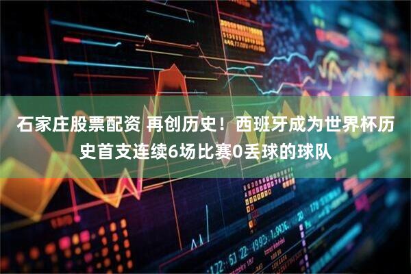 石家庄股票配资 再创历史！西班牙成为世界杯历史首支连续6场比赛0丢球的球队