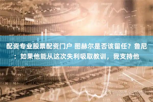 配资专业股票配资门户 图赫尔是否该留任？鲁尼：如果他能从这次失利吸取教训，我支持他