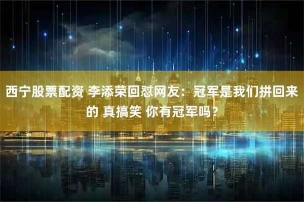 西宁股票配资 李添荣回怼网友：冠军是我们拼回来的 真搞笑 你有冠军吗？