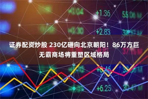 证券配资炒股 230亿砸向北京朝阳！86万方巨无霸商场将重塑区域格局