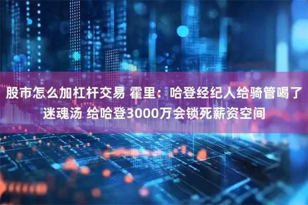 股市怎么加杠杆交易 霍里：哈登经纪人给骑管喝了迷魂汤 给哈登3000万会锁死薪资空间